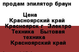 продам эпилятор браун › Цена ­ 800 - Красноярский край, Красноярск г. Электро-Техника » Бытовая техника   . Красноярский край